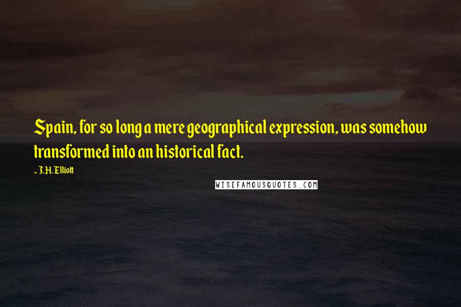 J.H. Elliott quotes: Spain, for so long a mere geographical expression, was somehow transformed into an historical fact.