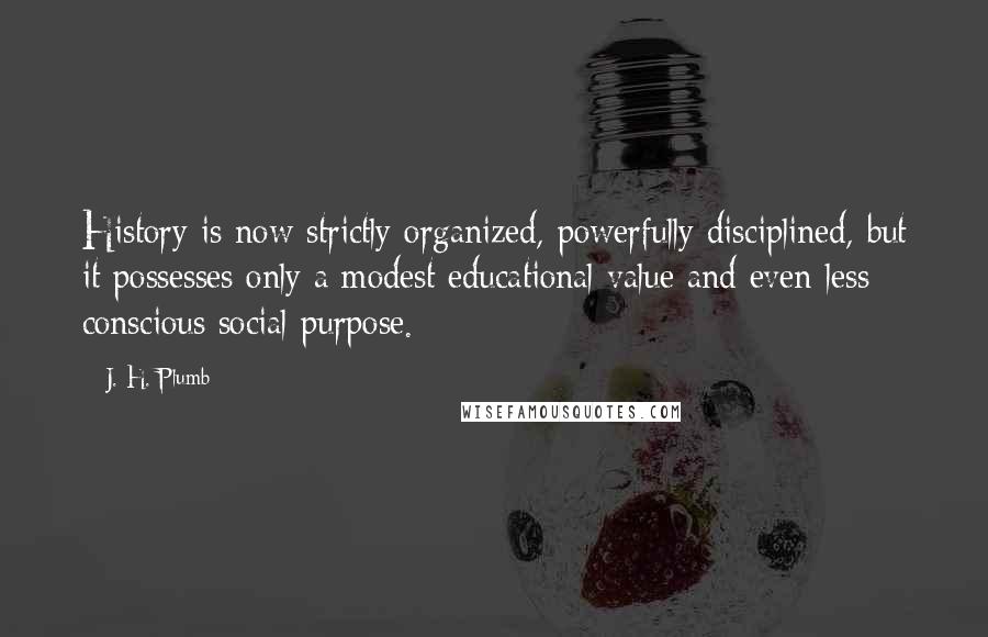 J. H. Plumb quotes: History is now strictly organized, powerfully disciplined, but it possesses only a modest educational value and even less conscious social purpose. J. H. Plumb quotes: History is now strictly organized, powerfully disciplined, but it possesses only a modest educational value and even less conscious social purpose.