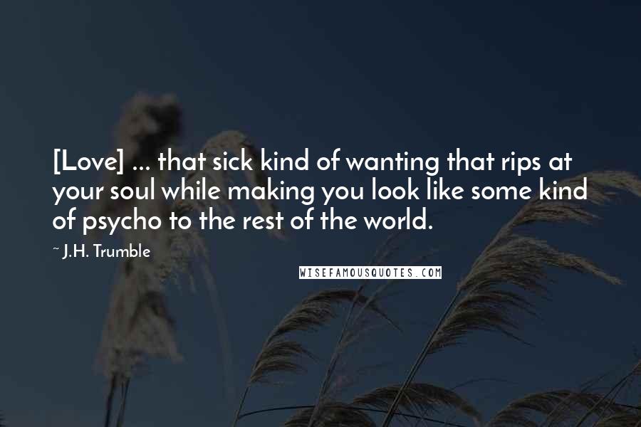 J.H. Trumble quotes: [Love] ... that sick kind of wanting that rips at your soul while making you look like some kind of psycho to the rest of the world.