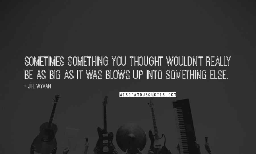 J.H. Wyman quotes: Sometimes something you thought wouldn't really be as big as it was blows up into something else.
