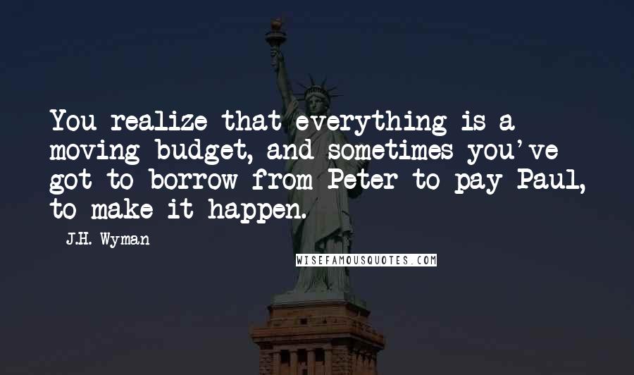 J.H. Wyman quotes: You realize that everything is a moving budget, and sometimes you've got to borrow from Peter to pay Paul, to make it happen.