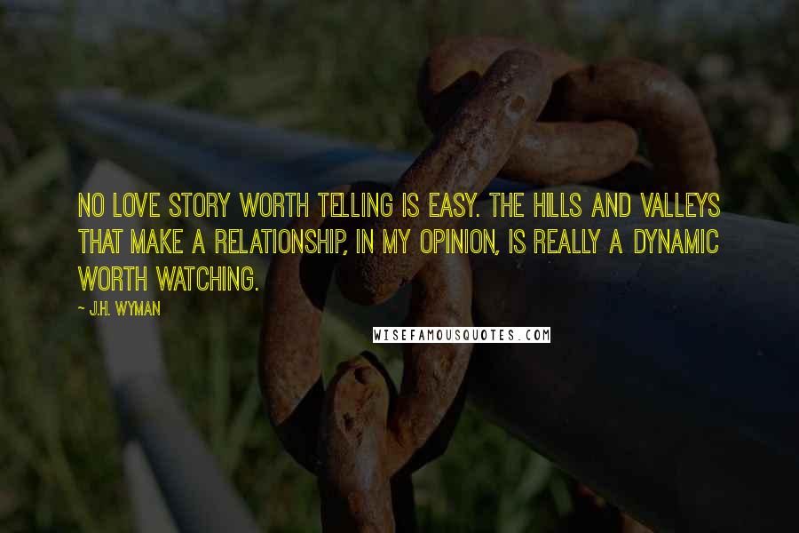 J.H. Wyman quotes: No love story worth telling is easy. The hills and valleys that make a relationship, in my opinion, is really a dynamic worth watching.