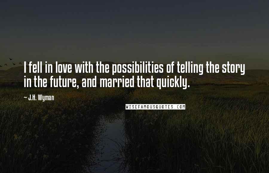 J.H. Wyman quotes: I fell in love with the possibilities of telling the story in the future, and married that quickly.