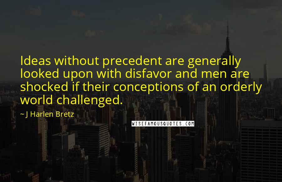 J Harlen Bretz quotes: Ideas without precedent are generally looked upon with disfavor and men are shocked if their conceptions of an orderly world challenged.