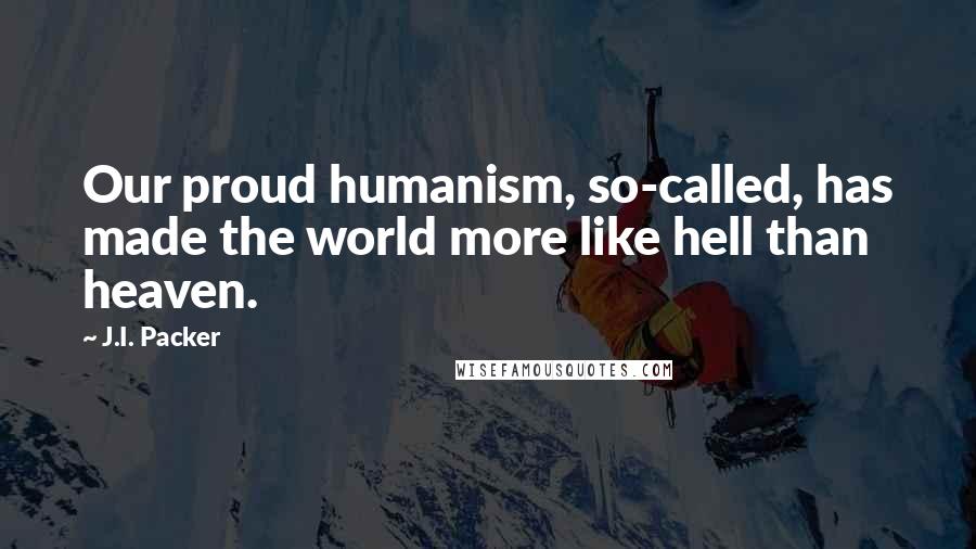 J.I. Packer quotes: Our proud humanism, so-called, has made the world more like hell than heaven.