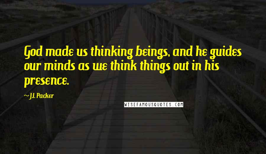 J.I. Packer quotes: God made us thinking beings, and he guides our minds as we think things out in his presence.