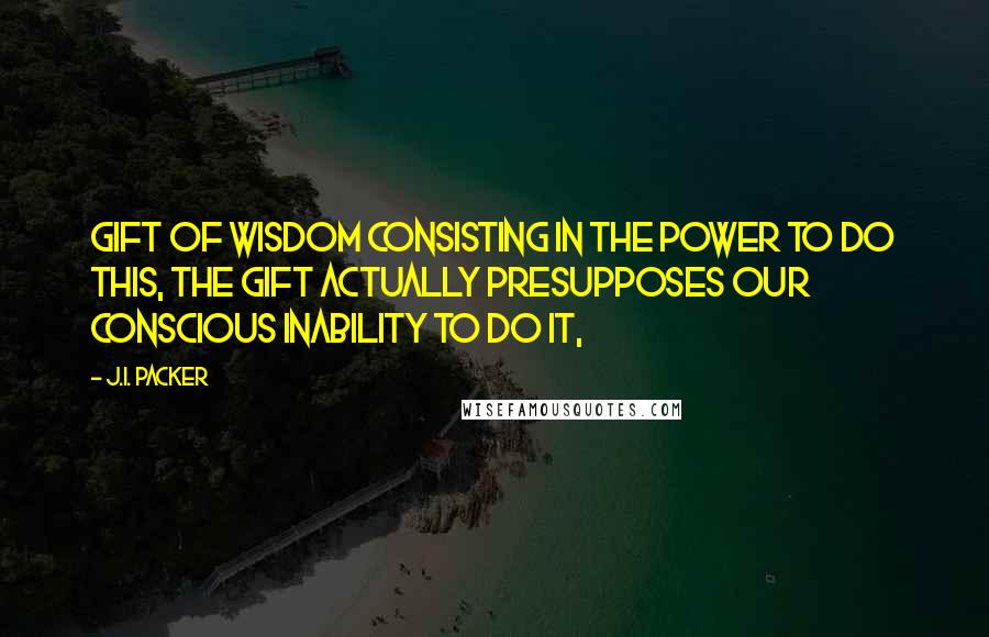 J.I. Packer quotes: Gift of wisdom consisting in the power to do this, the gift actually presupposes our conscious inability to do it,