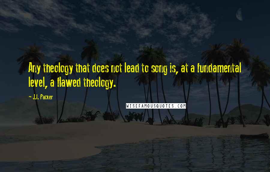 J.I. Packer quotes: Any theology that does not lead to song is, at a fundamental level, a flawed theology.