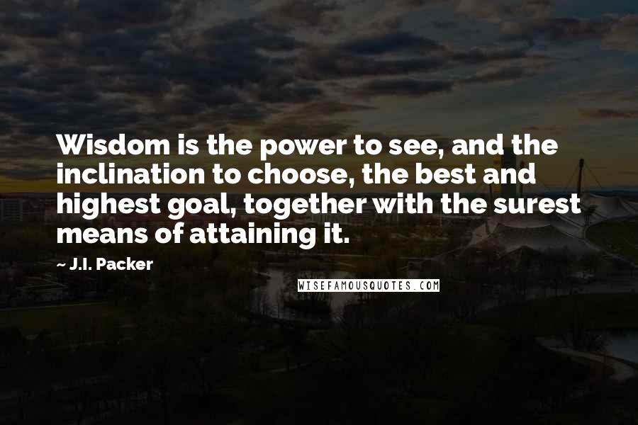 J.I. Packer quotes: Wisdom is the power to see, and the inclination to choose, the best and highest goal, together with the surest means of attaining it.