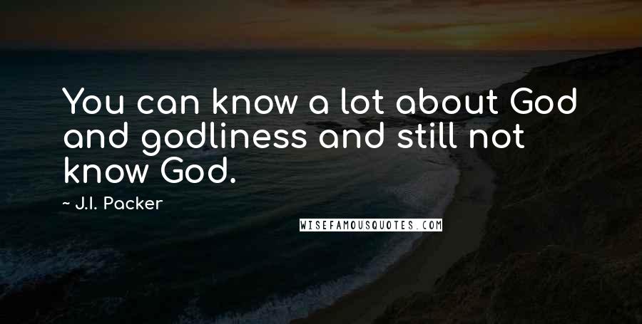 J.I. Packer quotes: You can know a lot about God and godliness and still not know God.