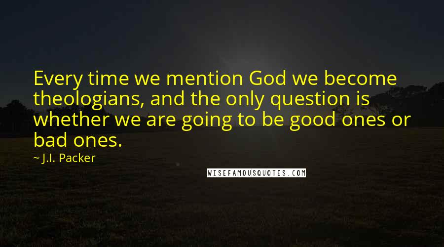 J.I. Packer quotes: Every time we mention God we become theologians, and the only question is whether we are going to be good ones or bad ones.