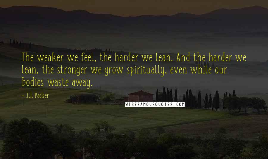J.I. Packer quotes: The weaker we feel, the harder we lean. And the harder we lean, the stronger we grow spiritually, even while our bodies waste away.