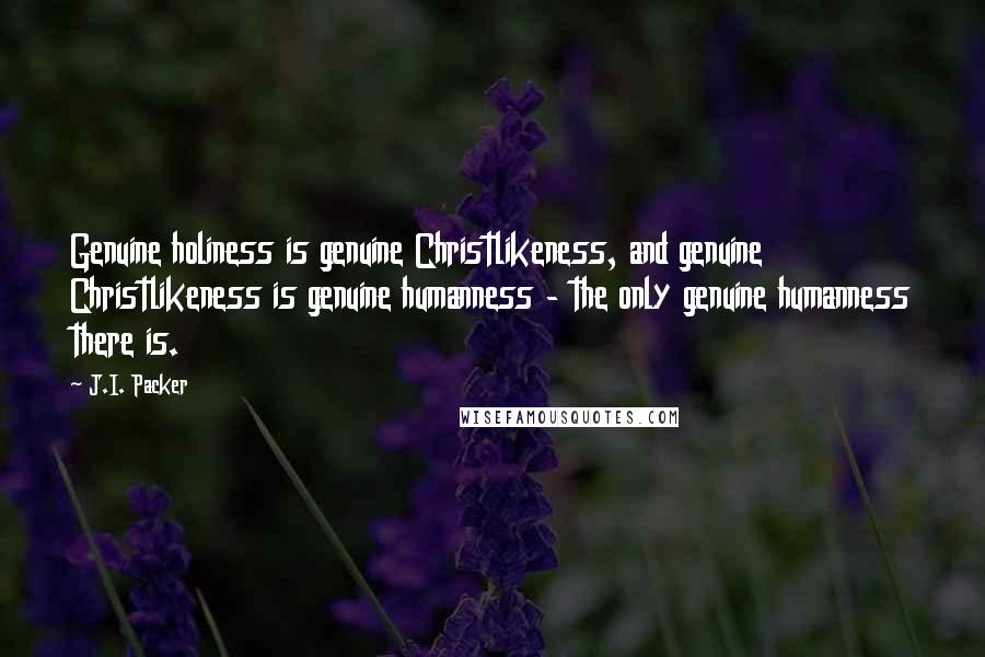J.I. Packer quotes: Genuine holiness is genuine Christlikeness, and genuine Christlikeness is genuine humanness - the only genuine humanness there is.