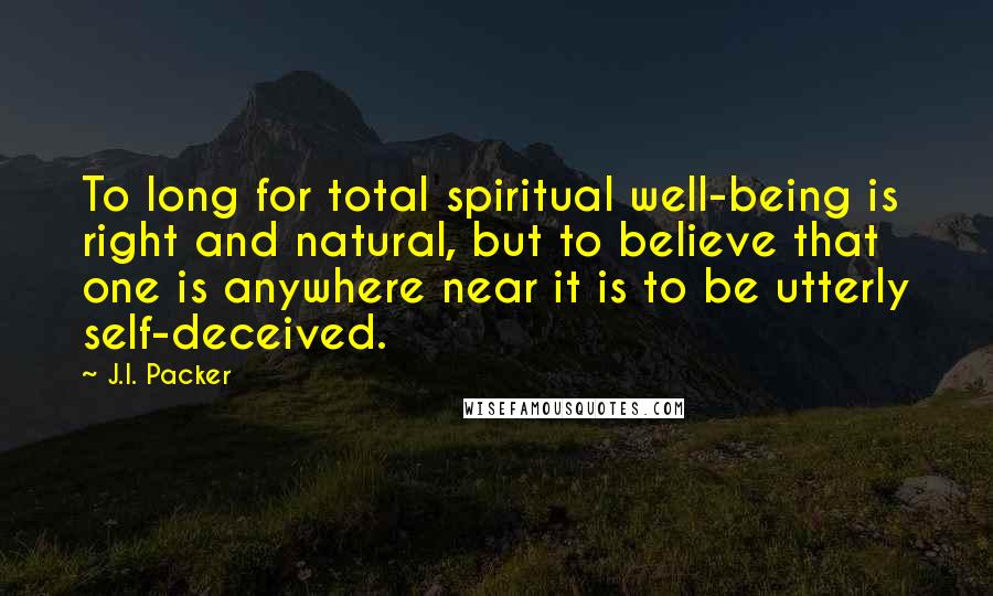 J.I. Packer quotes: To long for total spiritual well-being is right and natural, but to believe that one is anywhere near it is to be utterly self-deceived.