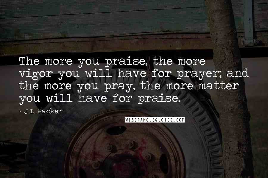 J.I. Packer quotes: The more you praise, the more vigor you will have for prayer; and the more you pray, the more matter you will have for praise.