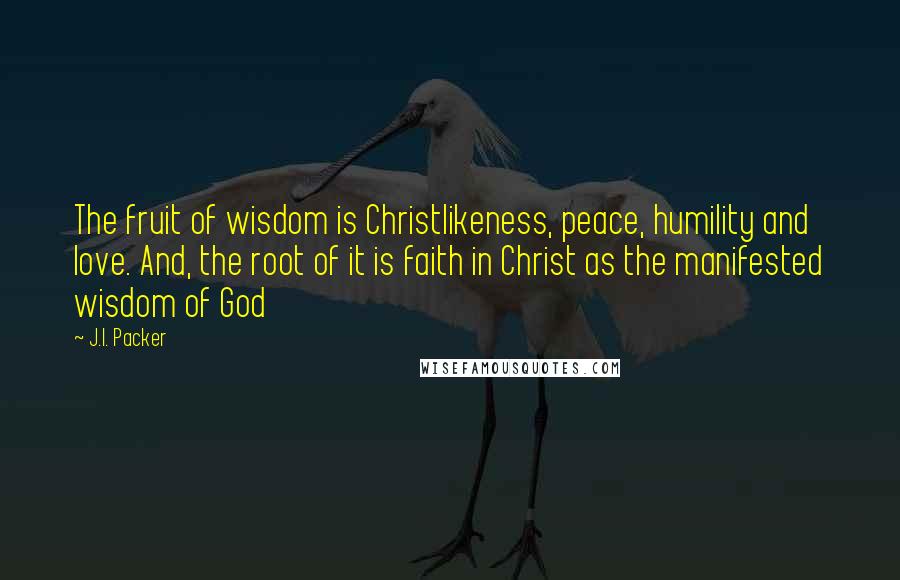 J.I. Packer quotes: The fruit of wisdom is Christlikeness, peace, humility and love. And, the root of it is faith in Christ as the manifested wisdom of God