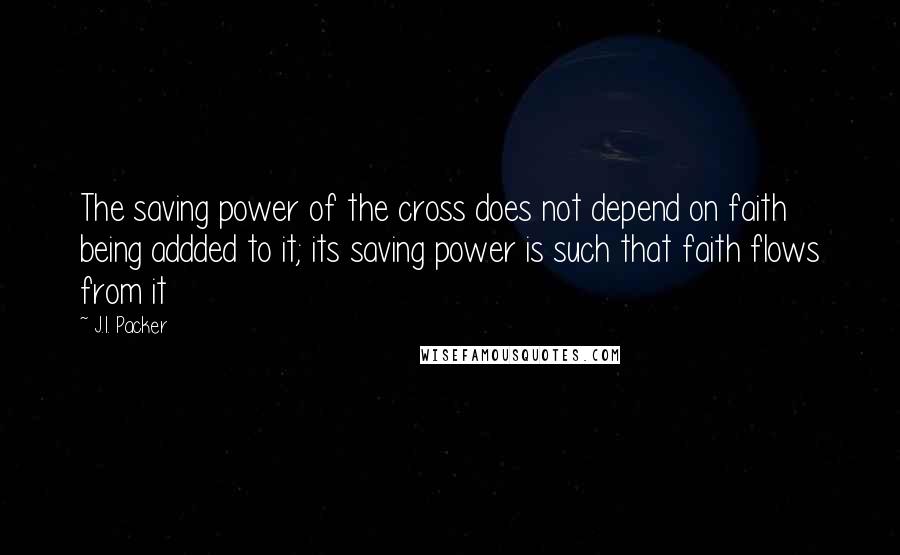 J.I. Packer quotes: The saving power of the cross does not depend on faith being addded to it; its saving power is such that faith flows from it J.I. Packer quotes: The saving power of the cross does not depend on faith being addded to it; its saving power is such that faith flows from it