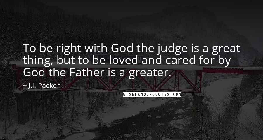 J.I. Packer quotes: To be right with God the judge is a great thing, but to be loved and cared for by God the Father is a greater.