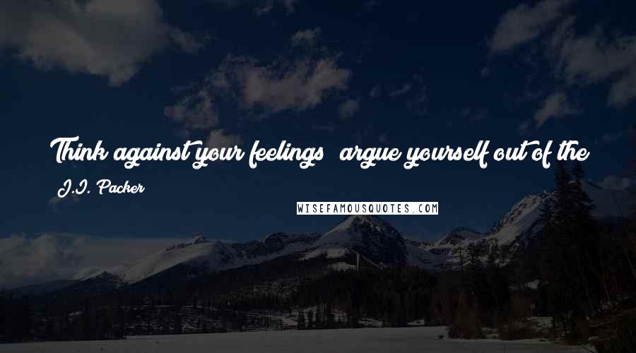 J.I. Packer quotes: Think against your feelings; argue yourself out of the gloom they have spread; look up from your problems to the God of the gospel.