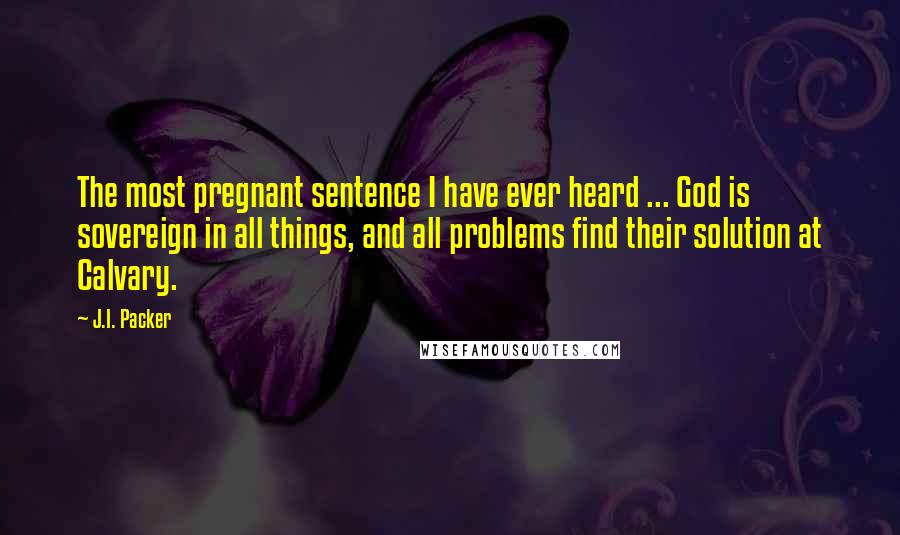 J.I. Packer quotes: The most pregnant sentence I have ever heard ... God is sovereign in all things, and all problems find their solution at Calvary.