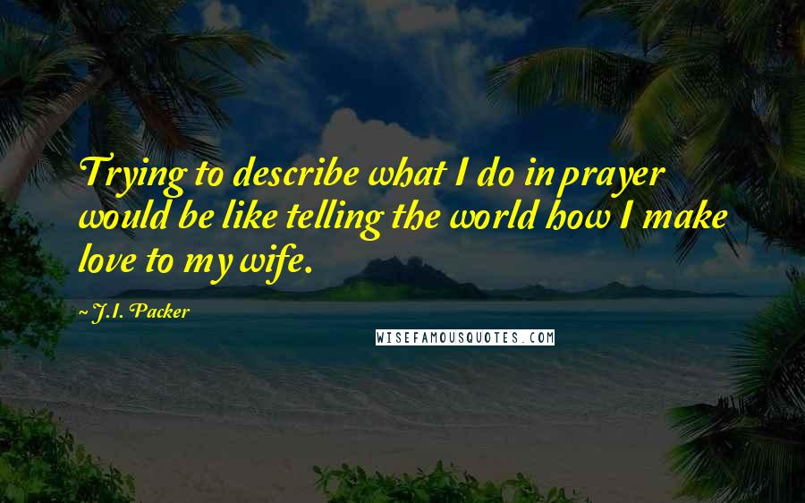 J.I. Packer quotes: Trying to describe what I do in prayer would be like telling the world how I make love to my wife.