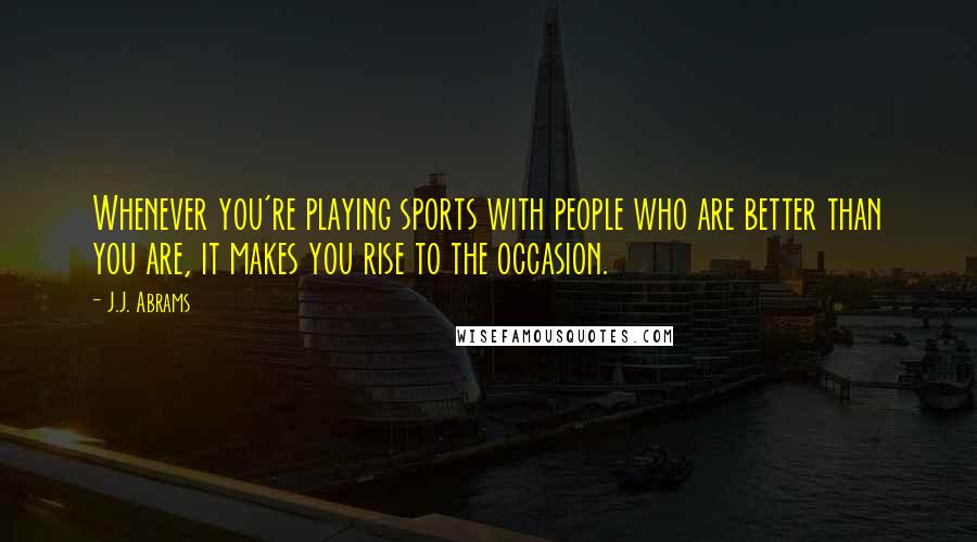 J.J. Abrams quotes: Whenever you're playing sports with people who are better than you are, it makes you rise to the occasion.