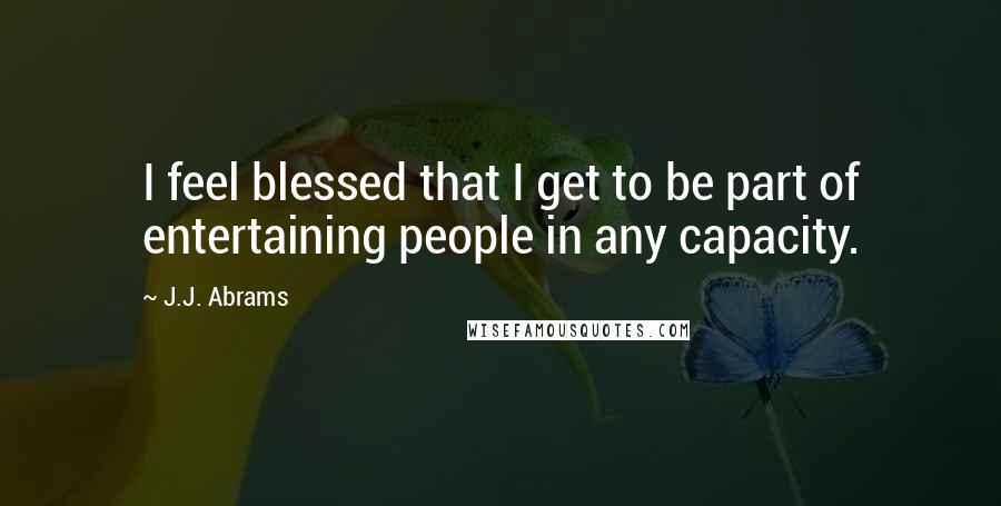 J.J. Abrams quotes: I feel blessed that I get to be part of entertaining people in any capacity.