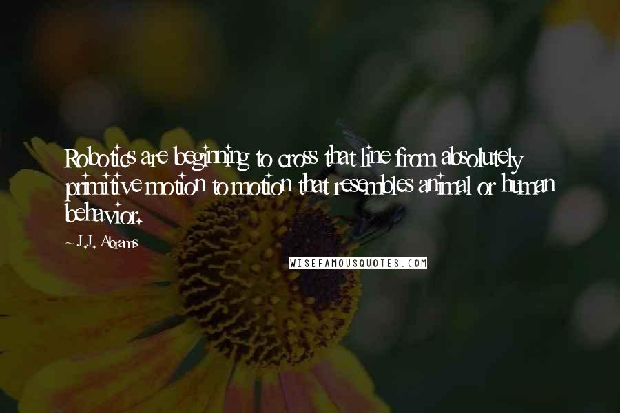 J.J. Abrams quotes: Robotics are beginning to cross that line from absolutely primitive motion to motion that resembles animal or human behavior.