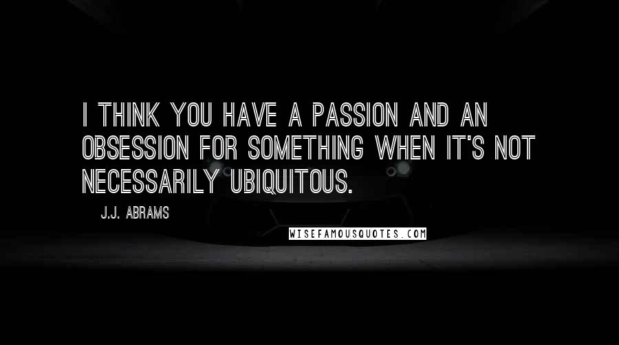 J.J. Abrams quotes: I think you have a passion and an obsession for something when it's not necessarily ubiquitous.