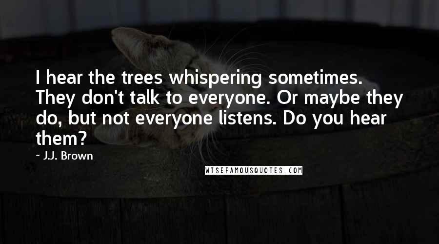 J.J. Brown quotes: I hear the trees whispering sometimes. They don't talk to everyone. Or maybe they do, but not everyone listens. Do you hear them?