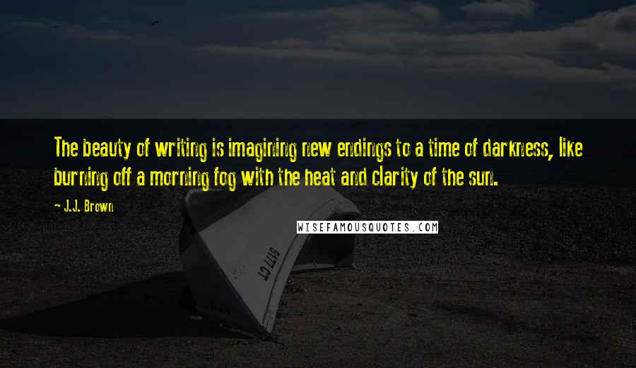 J.J. Brown quotes: The beauty of writing is imagining new endings to a time of darkness, like burning off a morning fog with the heat and clarity of the sun.