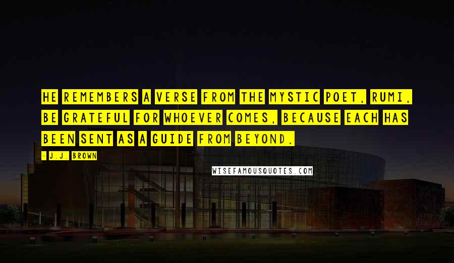 J.J. Brown quotes: He remembers a verse from the mystic poet, Rumi, Be grateful for whoever comes, because each has been sent as a guide from beyond.