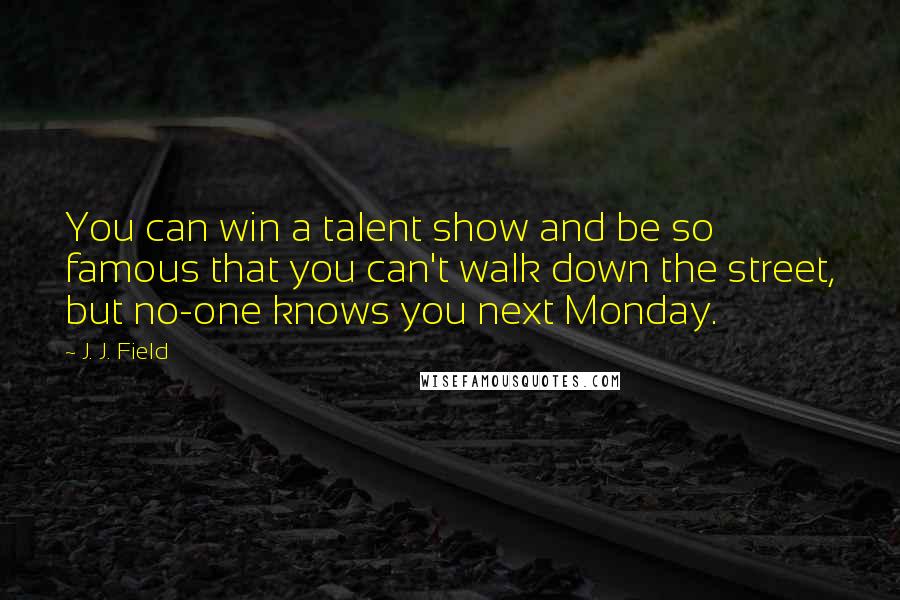 J. J. Field quotes: You can win a talent show and be so famous that you can't walk down the street, but no-one knows you next Monday.