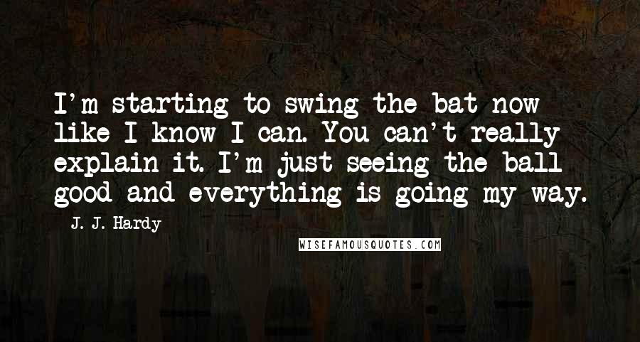 J. J. Hardy quotes: I'm starting to swing the bat now like I know I can. You can't really explain it. I'm just seeing the ball good and everything is going my way.