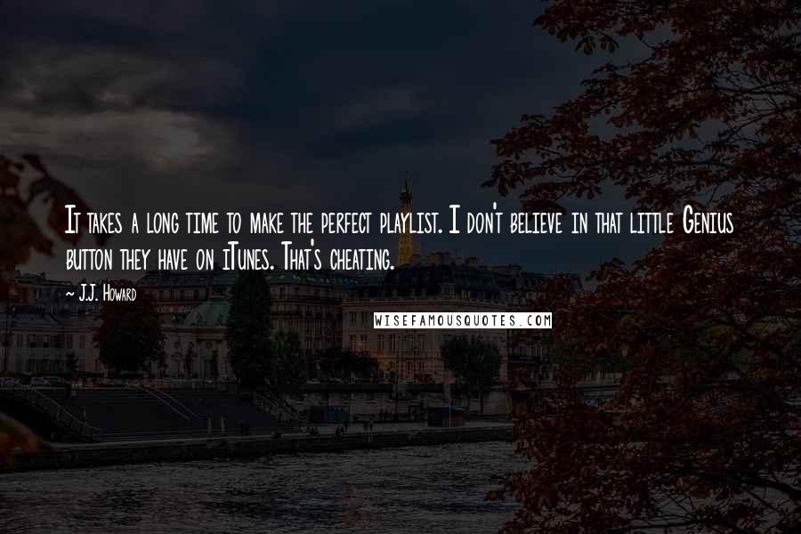 J.J. Howard quotes: It takes a long time to make the perfect playlist. I don't believe in that little Genius button they have on iTunes. That's cheating.