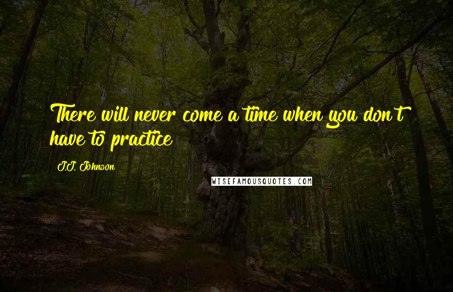 J.J. Johnson quotes: There will never come a time when you don't have to practice