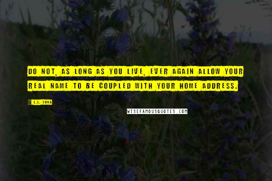 J.J. Luna quotes: Do not, as long as you live, ever again allow your real name to be coupled with your home address. J.J. Luna quotes: Do not, as long as you live, ever again allow your real name to be coupled with your home address.