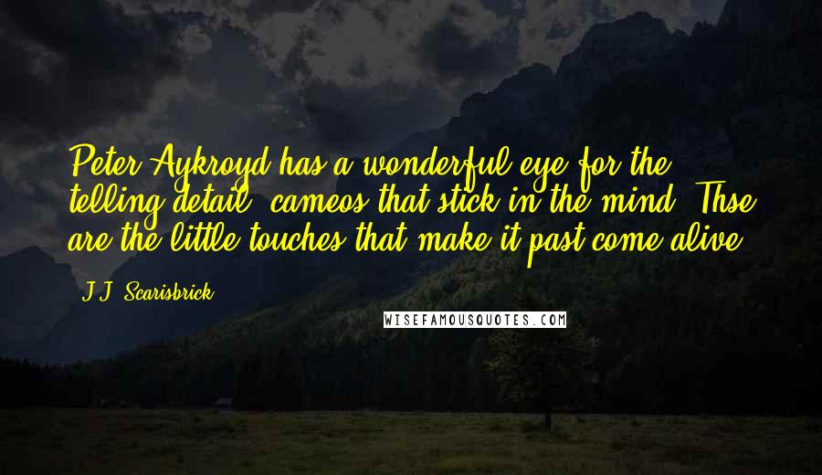 J.J. Scarisbrick quotes: Peter Aykroyd has a wonderful eye for the telling detail, cameos that stick in the mind. Thse are the little touches that make it past come alive.