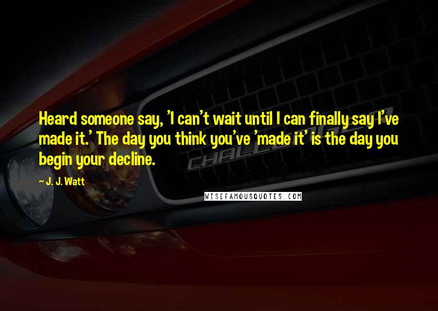 J. J. Watt quotes: Heard someone say, 'I can't wait until I can finally say I've made it.' The day you think you've 'made it' is the day you begin your decline.