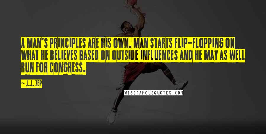 J.J. Zep quotes: A man's principles are his own. Man starts flip-flopping on what he believes based on outside influences and he may as well run for congress. J.J. Zep quotes: A man's principles are his own. Man starts flip-flopping on what he believes based on outside influences and he may as well run for congress.