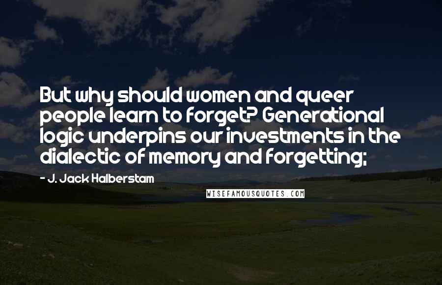 J. Jack Halberstam quotes: But why should women and queer people learn to forget? Generational logic underpins our investments in the dialectic of memory and forgetting; J. Jack Halberstam quotes: But why should women and queer people learn to forget? Generational logic underpins our investments in the dialectic of memory and forgetting;