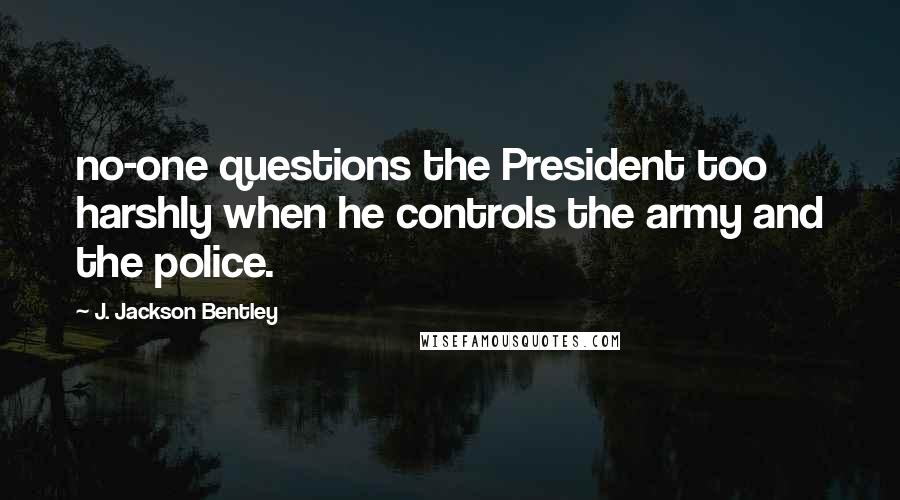J. Jackson Bentley quotes: no-one questions the President too harshly when he controls the army and the police.