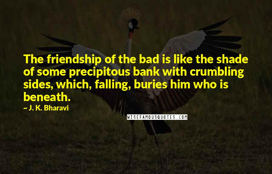 J. K. Bharavi quotes: The friendship of the bad is like the shade of some precipitous bank with crumbling sides, which, falling, buries him who is beneath. J. K. Bharavi quotes: The friendship of the bad is like the shade of some precipitous bank with crumbling sides, which, falling, buries him who is beneath.