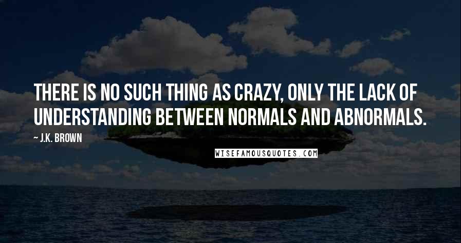 J.K. Brown quotes: There is no such thing as crazy, only the lack of understanding between normals and abnormals.