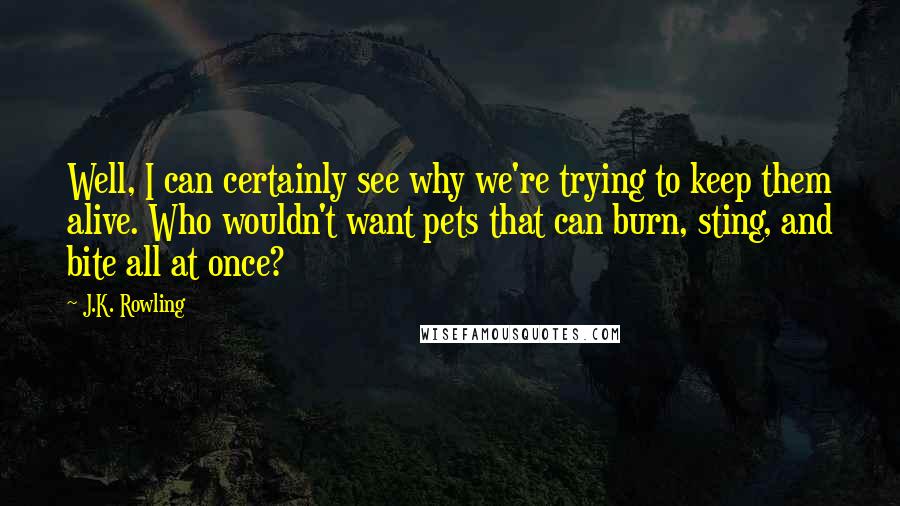 J.K. Rowling quotes: Well, I can certainly see why we're trying to keep them alive. Who wouldn't want pets that can burn, sting, and bite all at once?