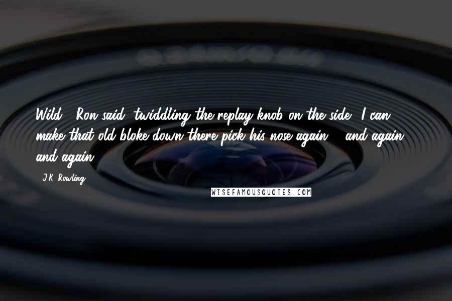 J.K. Rowling quotes: Wild!" Ron said, twiddling the replay knob on the side. "I can make that old bloke down there pick his nose again ... and again ... and again ...