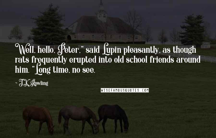 J.K. Rowling quotes: Well, hello, Peter," said Lupin pleasantly, as though rats frequently erupted into old school friends around him. "Long time, no see.