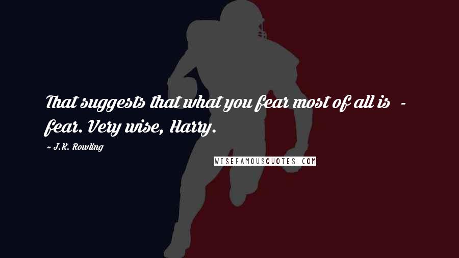 J.K. Rowling quotes: That suggests that what you fear most of all is - fear. Very wise, Harry.