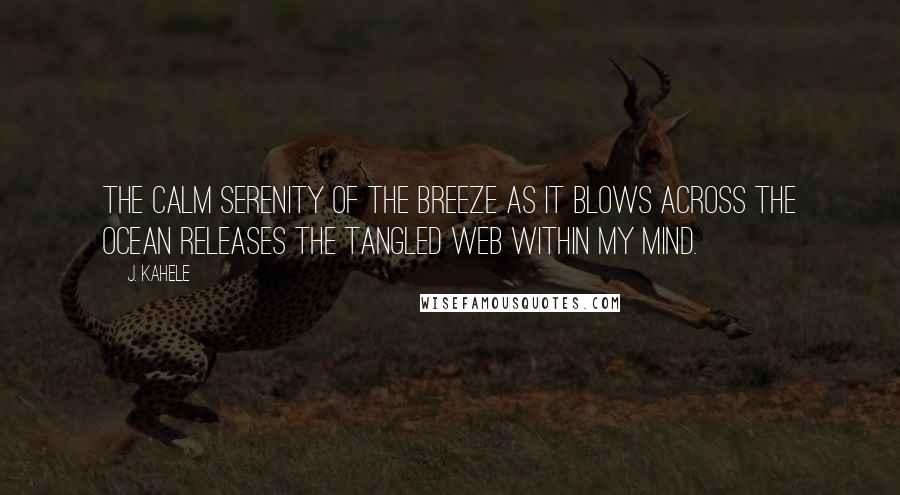 J. Kahele quotes: The calm serenity of the breeze as it blows across the ocean releases the tangled web within my mind. J. Kahele quotes: The calm serenity of the breeze as it blows across the ocean releases the tangled web within my mind.