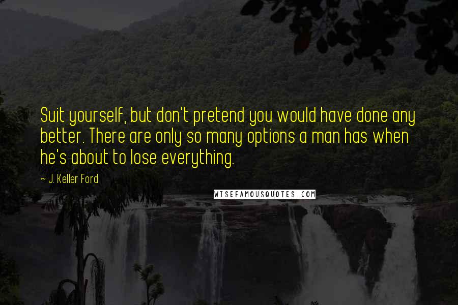 J. Keller Ford quotes: Suit yourself, but don't pretend you would have done any better. There are only so many options a man has when he's about to lose everything.